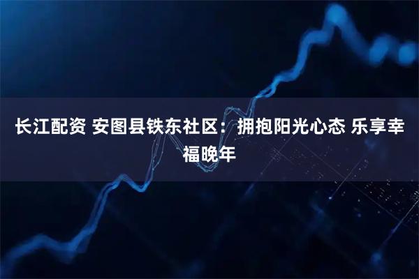 长江配资 安图县铁东社区:拥抱阳光心态 乐享幸福晚年