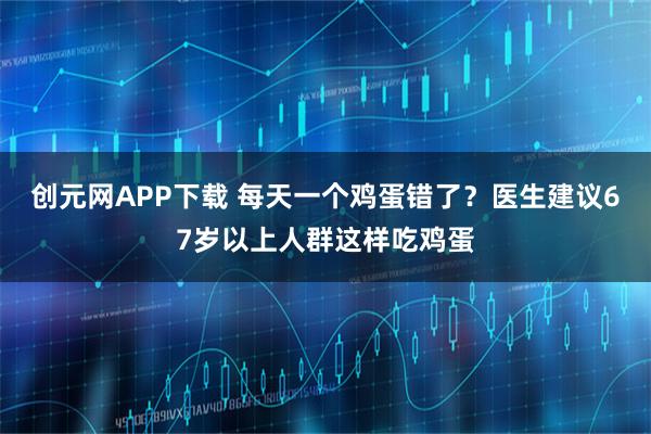 创元网APP下载 每天一个鸡蛋错了?医生建议67岁以上人群这样吃鸡蛋