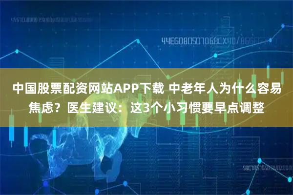 中国股票配资网站APP下载 中老年人为什么容易焦虑？医生建议：这3个小习惯要早点调整