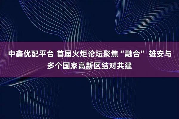中鑫优配平台 首届火炬论坛聚焦“融合” 雄安与多个国家高新区结对共建