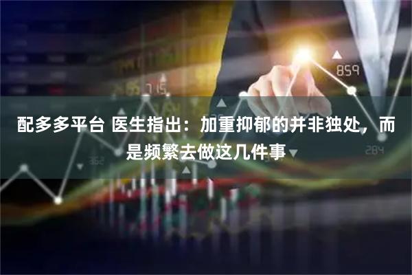 配多多平台 医生指出:加重抑郁的并非独处,而是频繁去做这几件事