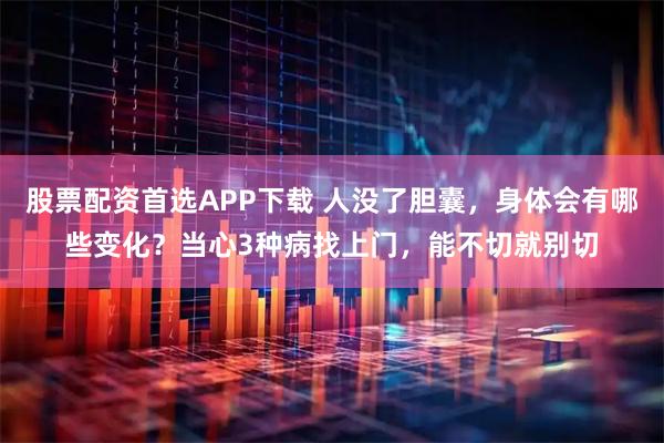 股票配资首选APP下载 人没了胆囊，身体会有哪些变化？当心3种病找上门，能不切就别切