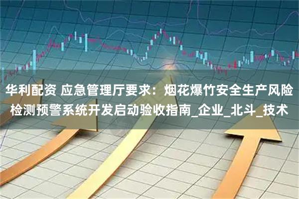 华利配资 应急管理厅要求:烟花爆竹安全生产风险检测预警系统开发启动验收指南_企业_北斗_技术