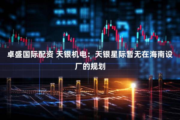 卓盛国际配资 天银机电：天银星际暂无在海南设厂的规划