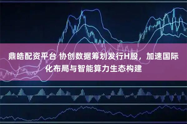 鼎皓配资平台 协创数据筹划发行H股,加速国际化布局与智能算力生态构建