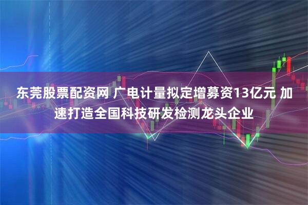 东莞股票配资网 广电计量拟定增募资13亿元 加速打造全国科技研发检测龙头企业