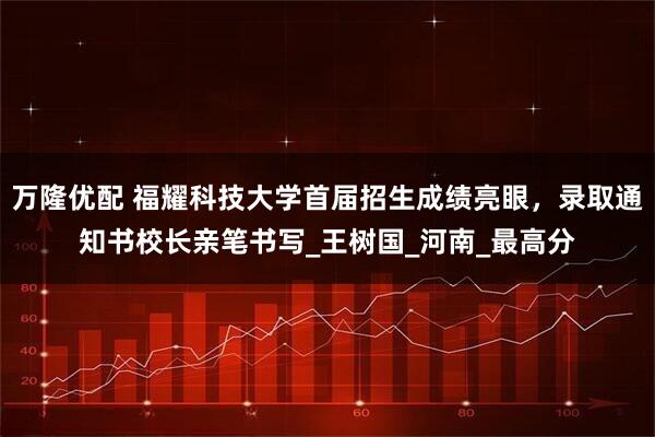 万隆优配 福耀科技大学首届招生成绩亮眼,录取通知书校长亲笔书写_王树国_河南_最高分