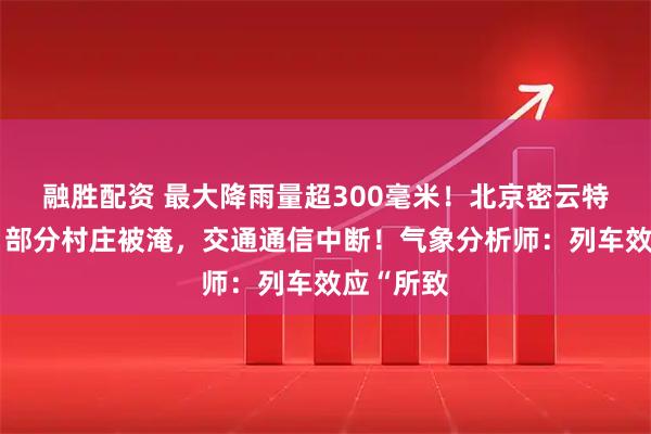 融胜配资 最大降雨量超300毫米！北京密云特大暴雨，部分村庄被淹，交通通信中断！气象分析师：列车效应“所致