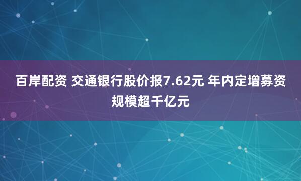 百岸配资 交通银行股价报7.62元 年内定增募资规模超千亿元