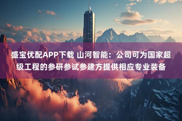 盛宝优配APP下载 山河智能：公司可为国家超级工程的参研参试参建方提供相应专业装备