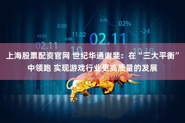 上海股票配资官网 世纪华通谢斐：在“三大平衡”中领跑 实现游戏行业更高质量的发展