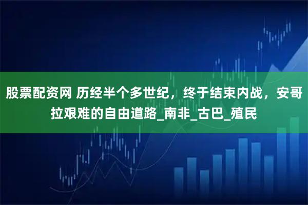 股票配资网 历经半个多世纪，终于结束内战，安哥拉艰难的自由道路_南非_古巴_殖民
