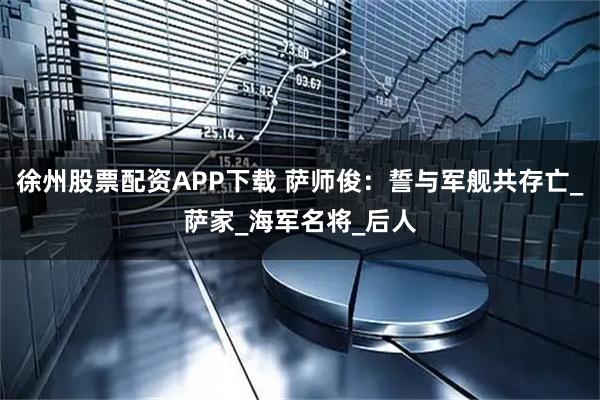 徐州股票配资APP下载 萨师俊：誓与军舰共存亡_萨家_海军名将_后人