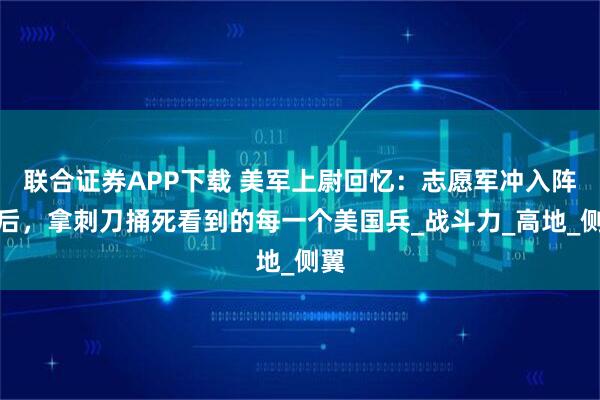 联合证券APP下载 美军上尉回忆：志愿军冲入阵地后，拿刺刀捅死看到的每一个美国兵_战斗力_高地_侧翼
