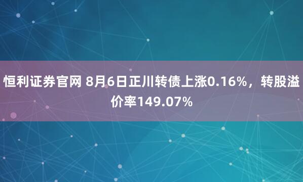 恒利证券官网 8月6日正川转债上涨0.16%，转股溢价率149.07%