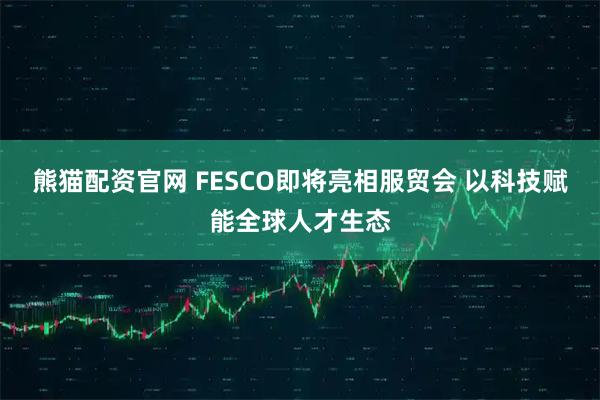 熊猫配资官网 FESCO即将亮相服贸会 以科技赋能全球人才生态