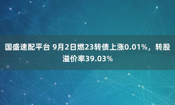 国盛速配平台 9月2日燃23转债上涨0.01%，转股溢价率39.03%