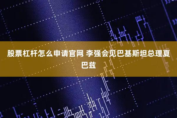 股票杠杆怎么申请官网 李强会见巴基斯坦总理夏巴兹