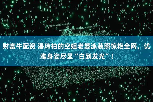 财富牛配资 潘玮柏的空姐老婆泳装照惊艳全网，优雅身姿尽显“白到发光”！