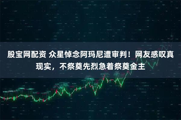 股宝网配资 众星悼念阿玛尼遭审判！网友感叹真现实，不祭奠先烈急着祭奠金主