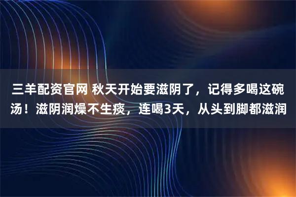 三羊配资官网 秋天开始要滋阴了，记得多喝这碗汤！滋阴润燥不生痰，连喝3天，从头到脚都滋润