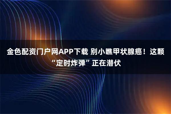 金色配资门户网APP下载 别小瞧甲状腺癌！这颗“定时炸弹”正在潜伏