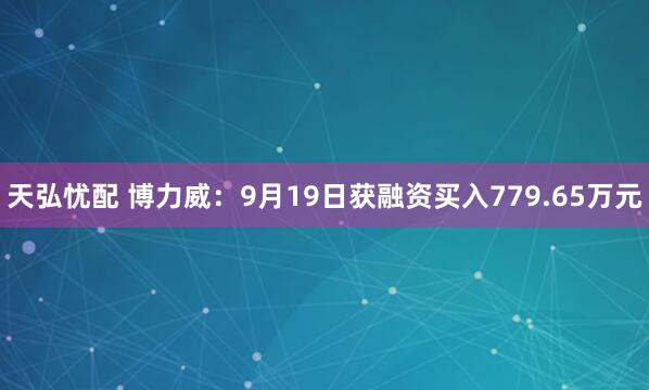 天弘忧配 博力威：9月19日获融资买入779.65万元