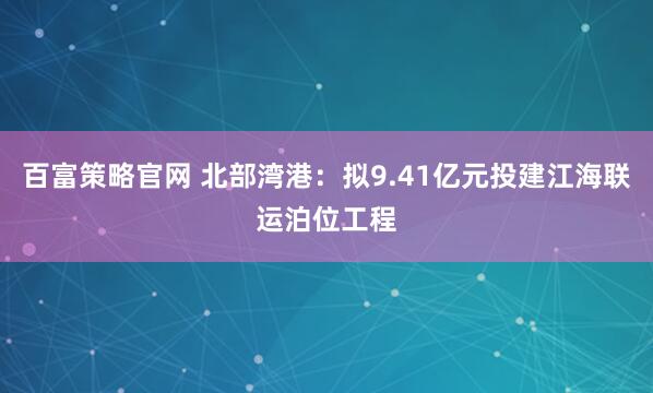 百富策略官网 北部湾港：拟9.41亿元投建江海联运泊位工程