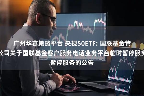 广州华鑫策略平台 央视50ETF: 国联基金管理有限公司关于国联基金客户服务电话业务平台临时暂停服务的公告