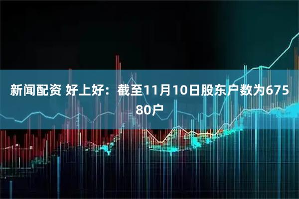 新闻配资 好上好：截至11月10日股东户数为67580户