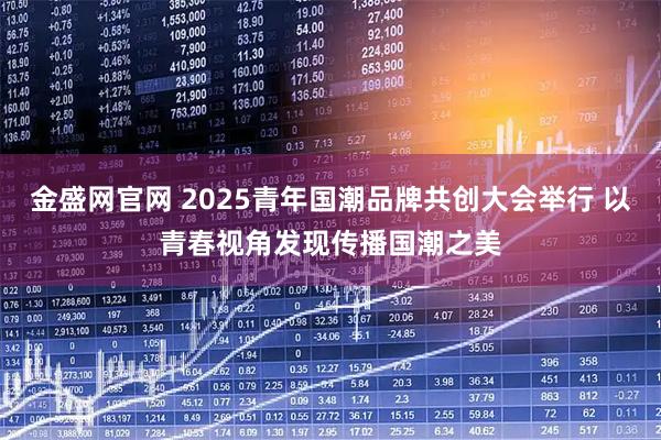 金盛网官网 2025青年国潮品牌共创大会举行 以青春视角发现传播国潮之美