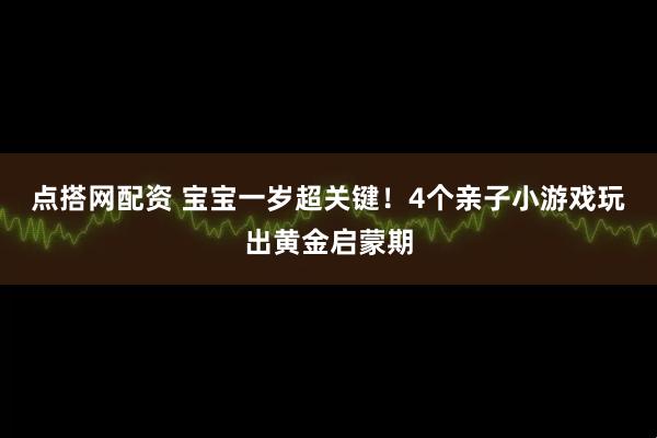 点搭网配资 宝宝一岁超关键！4个亲子小游戏玩出黄金启蒙期