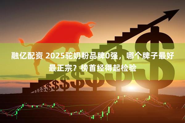 融亿配资 2025驼奶粉品牌0强，哪个牌子最好最正宗？榜首经得起检验
