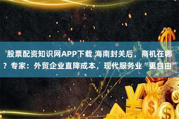 股票配资知识网APP下载 海南封关后，商机在哪？专家：外贸企业直降成本，现代服务业“更自由”