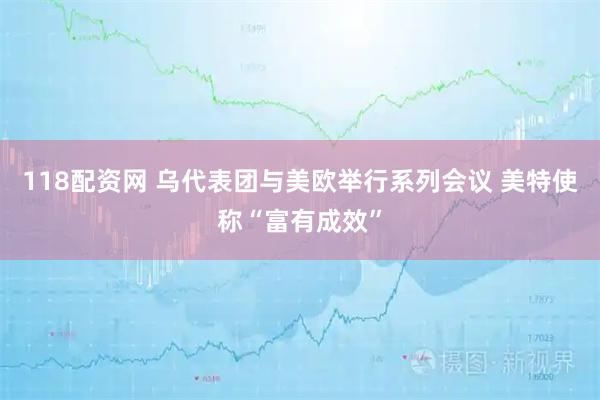118配资网 乌代表团与美欧举行系列会议 美特使称“富有成效”