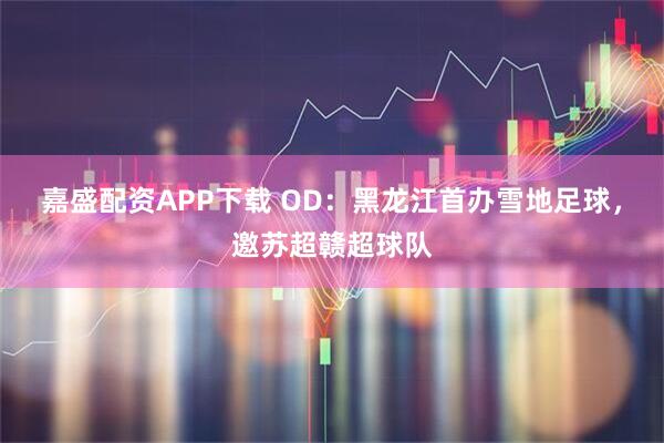 嘉盛配资APP下载 OD:黑龙江首办雪地足球,邀苏超赣超球队