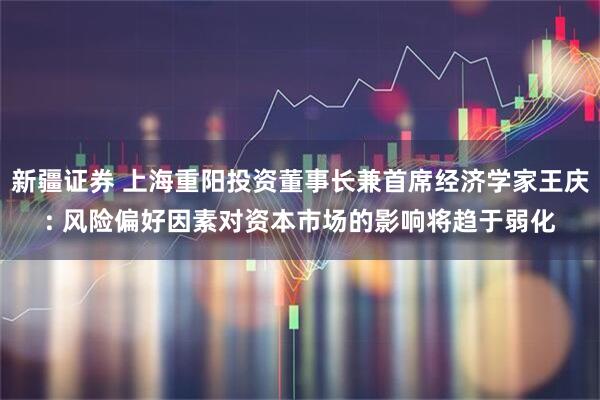 新疆证券 上海重阳投资董事长兼首席经济学家王庆: 风险偏好因素对资本市场的影响将趋于弱化