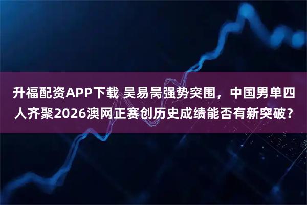 升福配资APP下载 吴易昺强势突围，中国男单四人齐聚2026澳网正赛创历史成绩能否有新突破？