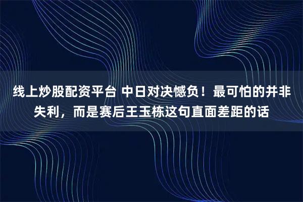 线上炒股配资平台 中日对决憾负！最可怕的并非失利，而是赛后王玉栋这句直面差距的话