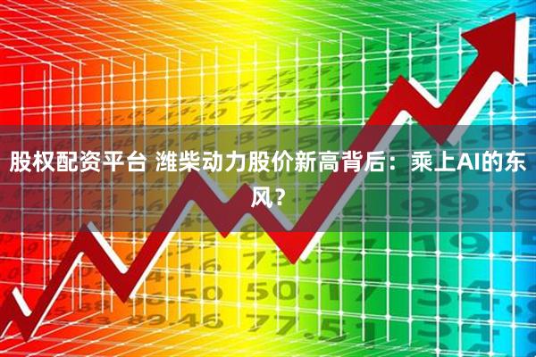 股权配资平台 潍柴动力股价新高背后：乘上AI的东风？