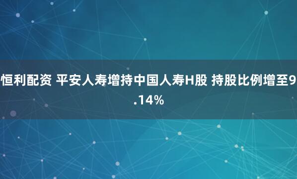 恒利配资 平安人寿增持中国人寿H股 持股比例增至9.14%
