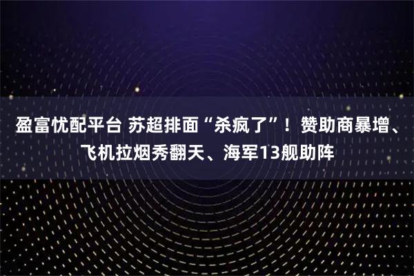 盈富忧配平台 苏超排面“杀疯了”！赞助商暴增、飞机拉烟秀翻天、海军13舰助阵
