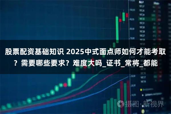 股票配资基础知识 2025中式面点师如何才能考取？需要哪些要求？难度大吗_证书_常将_都能