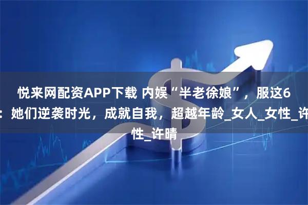 悦来网配资APP下载 内娱“半老徐娘”,服这6位:她们逆袭时光,成就自我,超越年龄_女人_女性_许晴