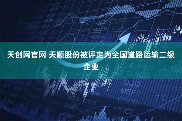 天创网官网 天顺股份被评定为全国道路运输二级企业