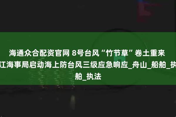 海通众合配资官网 8号台风“竹节草”卷土重来 浙江海事局启动海上防台风三级应急响应_舟山_船舶_执法
