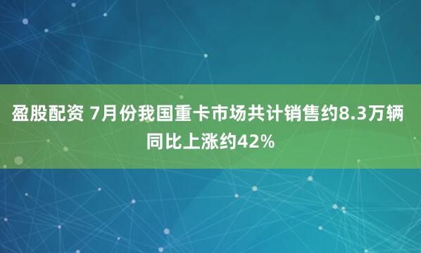 盈股配资 7月份我国重卡市场共计销售约8.3万辆 同比上涨约42%