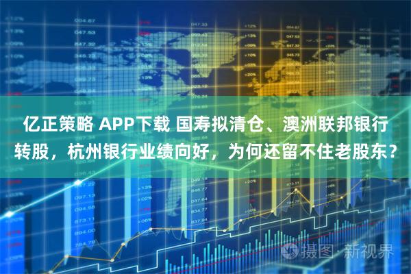 亿正策略 APP下载 国寿拟清仓、澳洲联邦银行转股，杭州银行业绩向好，为何还留不住老股东？