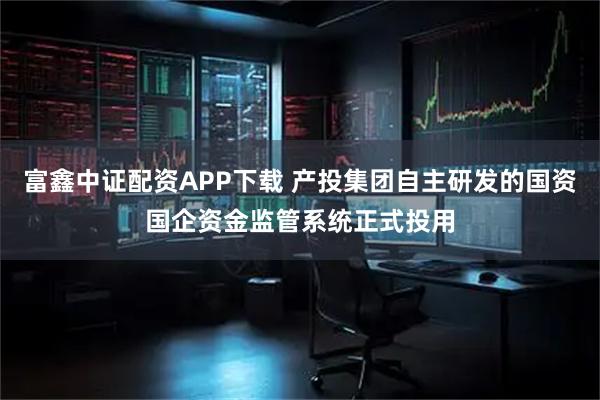 富鑫中证配资APP下载 产投集团自主研发的国资国企资金监管系统正式投用