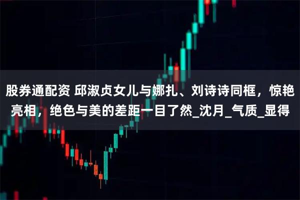 股券通配资 邱淑贞女儿与娜扎、刘诗诗同框,惊艳亮相,绝色与美的差距一目了然_沈月_气质_显得